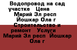 Водопровод на сад.участке › Цена ­ 100 - Марий Эл респ., Йошкар-Ола г. Строительство и ремонт » Услуги   . Марий Эл респ.,Йошкар-Ола г.